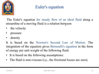 Euler's equation
The Euler's equation for steady flow of an ideal fluid along a
streamline of a moving fluid is a relation between
• the velocity
• pressure
• density
It is based on the Newton's Second Law of Motion. The
integration of the equation gives Bernoulli's equation in the form
of energy per unit weight of the following fluid.
• It is based on the following assumptions:
• The fluid is non-viscous (i,e., the frictional losses are zero).
6/10/2017 MAK (ME Deptt.) 14
 