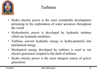 Turbines
• Hydro electric power is the most remarkable development
pertaining to the exploitation of water resources throughout
the world
• Hydroelectric power is developed by hydraulic turbines
which are hydraulic machines.
• Turbines convert hydraulic energy or hydro-potential into
mechanical energy.
• Mechanical energy developed by turbines is used to run
electric generators coupled to the shaft of turbines
• Hydro electric power is the most cheapest source of power
generation.
6/10/2017 MAK (ME Deptt.) 15
 
