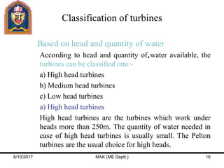 Based on head and quantity of water
According to head and quantity of water available, the
turbines can be classified into:-
a) High head turbines
b) Medium head turbines
c) Low head turbines
a) High head turbines
High head turbines are the turbines which work under
heads more than 250m. The quantity of water needed in
case of high head turbines is usually small. The Pelton
turbines are the usual choice for high heads.
Classification of turbines
6/10/2017 MAK (ME Deptt.) 16
 