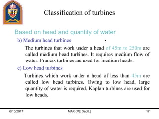 Based on head and quantity of water
b) Medium head turbines
The turbines that work under a head of 45m to 250m are
called medium head turbines. It requires medium flow of
water. Francis turbines are used for medium heads.
c) Low head turbines
Turbines which work under a head of less than 45m are
called low head turbines. Owing to low head, large
quantity of water is required. Kaplan turbines are used for
low heads.
Classification of turbines
6/10/2017 MAK (ME Deptt.) 17
 