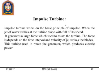 Impulse Turbine:
Impulse turbine works on the basic principle of impulse. When the
jet of water strikes at the turbine blade with full of its speed.
It generates a large force which used to rotate the turbine. The force
is depends on the time interval and velocity of jet strikes the blades.
This turbine used to rotate the generator, which produces electric
power.
6/10/2017 MAK (ME Deptt.) 21
 