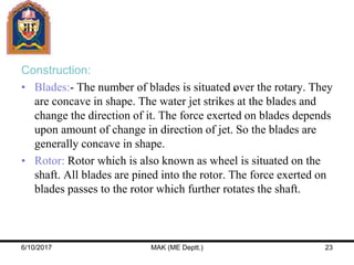 Construction:
• Blades:- The number of blades is situated over the rotary. They
are concave in shape. The water jet strikes at the blades and
change the direction of it. The force exerted on blades depends
upon amount of change in direction of jet. So the blades are
generally concave in shape.
• Rotor: Rotor which is also known as wheel is situated on the
shaft. All blades are pined into the rotor. The force exerted on
blades passes to the rotor which further rotates the shaft.
6/10/2017 MAK (ME Deptt.) 23
 