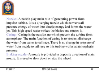 Nozzle:- A nozzle play main role of generating power from
impulse turbine. It is a diverging nozzle which converts all
pressure energy of water into kinetic energy and forms the water
jet. This high speed water strikes the blades and rotates it.
Casing:- Casing is the outside are which prevent the turbine form
atmosphere. The main function of casing is to prevent discharge
the water from vanes to tail race. There is no change in pressure of
water from nozzle to tail race so this turbine works at atmospheric
pressure.
Braking nozzle:-A nozzle is provided in opposite direction of main
nozzle. It is used to slow down or stop the wheel.
6/10/2017 MAK (ME Deptt.) 24
 