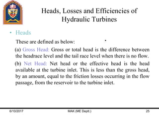 Heads, Losses and Efficiencies of
Hydraulic Turbines
• Heads
These are defined as below:
(a) Gross Head: Gross or total head is the difference between
the headrace level and the tail race level when there is no flow.
(b) Net Head: Net head or the effective head is the head
available at the turbine inlet. This is less than the gross head,
by an amount, equal to the friction losses occurring in the flow
passage, from the reservoir to the turbine inlet.
6/10/2017 MAK (ME Deptt.) 25
 