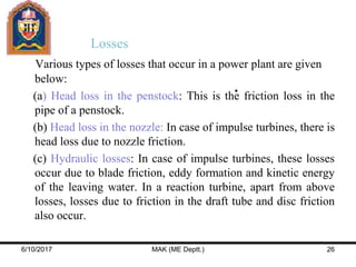 Losses
Various types of losses that occur in a power plant are given
below:
(a) Head loss in the penstock: This is the friction loss in the
pipe of a penstock.
(b) Head loss in the nozzle: In case of impulse turbines, there is
head loss due to nozzle friction.
(c) Hydraulic losses: In case of impulse turbines, these losses
occur due to blade friction, eddy formation and kinetic energy
of the leaving water. In a reaction turbine, apart from above
losses, losses due to friction in the draft tube and disc friction
also occur.
6/10/2017 MAK (ME Deptt.) 26
 