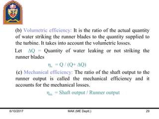 (b) Volumetric efficiency: It is the ratio of the actual quantity
of water striking the runner blades to the quantity supplied to
the turbine. It takes into account the volumetric losses.
Let ∆Q = Quantity of water leaking or not striking the
runner blades
ηv = Q / (Q+ ∆Q)
(c) Mechanical efficiency: The ratio of the shaft output to the
runner output is called the mechanical efficiency and it
accounts for the mechanical losses.
ηm = Shaft output / Runner output
6/10/2017 MAK (ME Deptt.) 29
 