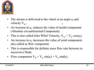 • The stream is delivered to the wheel at an angle ai and
velocity Vai..
• An increase in ai, reduces the value of useful component
(Absolute circumferential Component).
• This is also called Inlet Whirl Velocity, Vwi = Vai cos(ai).
• An increase in ai, increases the value of axial component,
also called as flow component.
• This is responsible for definite mass flow rate between to
successive blade.
• Flow component Vfi = Vai sin(ai) = Vri sin(bi).
6/10/2017 MAK (ME Deptt.) 33
 