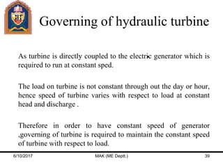 Governing of hydraulic turbine
 As turbine is directly coupled to the electric generator which is
required to run at constant sped.
 The load on turbine is not constant through out the day or hour,
hence speed of turbine varies with respect to load at constant
head and discharge .
 Therefore in order to have constant speed of generator
,governing of turbine is required to maintain the constant speed
of turbine with respect to load.
6/10/2017 MAK (ME Deptt.) 39
 