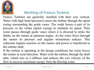 Working of Francis Turbine
Francis Turbines are generally installed with their axis vertical.
Water with high head (pressure) enters the turbine through the spiral
casing surrounding the guide vanes. The water looses a part of its
pressure in the volute (spiral casing) to maintain its speed. Then
water passes through guide vanes where it is directed to strike the
blades on the runner at optimum angles. As the water flows through
the runner its pressure and angular momentum reduces. This
reduction imparts reaction on the runner and power is transferred to
the turbine shaft.
If the turbine is operating at the design conditions the water leaves
the runner in axial direction. Water exits the turbine through the draft
tube, which acts as a diffuser and reduces the exit velocity of the
flow to recover maximum energy from the flowing water.
6/10/2017 MAK (ME Deptt.) 43
 