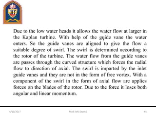 Due to the low water heads it allows the water flow at larger in
the Kaplan turbine. With help of the guide vane the water
enters. So the guide vanes are aligned to give the flow a
suitable degree of swirl. The swirl is determined according to
the rotor of the turbine. The water flow from the guide vanes
are passes through the curved structure which forces the radial
flow to direction of axial. The swirl is imparted by the inlet
guide vanes and they are not in the form of free vortex. With a
component of the swirl in the form of axial flow are applies
forces on the blades of the rotor. Due to the force it loses both
angular and linear momentum.
6/10/2017 MAK (ME Deptt.) 45
 