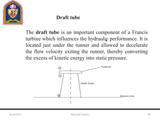The draft tube is an important component of a Francis
turbine which influences the hydraulic performance. It is
located just under the runner and allowed to decelerate
the flow velocity exiting the runner, thereby converting
the excess of kinetic energy into static pressure.
Draft tube
6/10/2017 MAK (ME Deptt.) 49
 