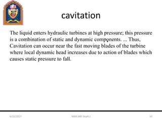 cavitation
The liquid enters hydraulic turbines at high pressure; this pressure
is a combination of static and dynamic components. ... Thus,
Cavitation can occur near the fast moving blades of the turbine
where local dynamic head increases due to action of blades which
causes static pressure to fall.
6/10/2017 MAK (ME Deptt.) 50
 