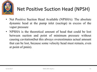 Net Positive Suction Head (NPSH)
• Net Positive Suction Head Available (NPSHA): The absolute
dynamic head at the pump inlet (suction) in excess of the
vapor pressure
• NPSHA is the theoretical amount of head that could be lost
between suction and point of minimum pressure without
causing cavitation(but this always overestimates actual amount
that can be lost, because some velocity head must remain, even
at point of pmin).
6/10/2017 MAK (ME Deptt.) 51
 