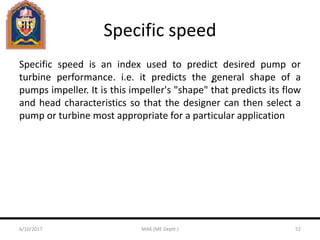 Specific speed
Specific speed is an index used to predict desired pump or
turbine performance. i.e. it predicts the general shape of a
pumps impeller. It is this impeller's "shape" that predicts its flow
and head characteristics so that the designer can then select a
pump or turbine most appropriate for a particular application
6/10/2017 MAK (ME Deptt.) 52
 