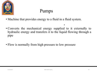 Pumps
• Machine that provides energy to a fluid in a fluid system.
• Converts the mechanical energy supplied to it externally to
hydraulic energy and transfers it to the liquid flowing through a
pipe
• Flow is normally from high pressure to low pressure
6/10/2017 MAK (ME Deptt.) 54
 