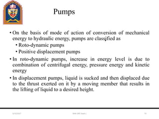 Pumps
• On the basis of mode of action of conversion of mechanical
energy to hydraulic energy, pumps are classified as
• Roto-dynamic pumps
• Positive displacement pumps
• In roto-dynamic pumps, increase in energy level is due to
combination of centrifugal energy, pressure energy and kinetic
energy
• In displacement pumps, liquid is sucked and then displaced due
to the thrust exerted on it by a moving member that results in
the lifting of liquid to a desired height.
6/10/2017 MAK (ME Deptt.) 55
 