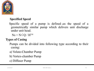 Specified Speed
Specific speed of a pump is defined as the speed of a
geometrically similar pump which delivers unit discharge
under unit head.
Ns = N√ Q / H3/4
Types of Casing
Pumps can be divided into following type according to their
casing:
a) Volute-Chamber Pump
b) Vortex-chamber Pump
c) Diffuser Pump
6/10/2017 MAK (ME Deptt.) 59
 