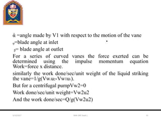 ἀ =angle made by V1 with respect to the motion of the vane
ᵩ=blade angle at inlet
ᵦ= blade angle at outlet
For a series of curved vanes the force exerted can be
determined using the impulse momentum equation
Work=force x distance.
similarly the work done/sec/unit weight of the liquid striking
the vane=1/g(Vw2u2-Vw1u1).
But for a centrifugal pumpVw2=0
Work done/sec/unit weight=Vw2u2
And the work done/sec=Q/g(Vw2u2)
6/10/2017 MAK (ME Deptt.) 61
 