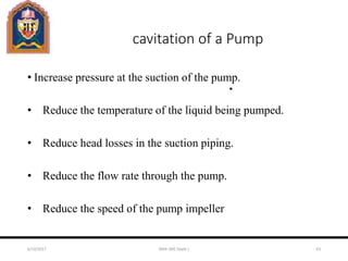 cavitation of a Pump
• Increase pressure at the suction of the pump.
• Reduce the temperature of the liquid being pumped.
• Reduce head losses in the suction piping.
• Reduce the flow rate through the pump.
• Reduce the speed of the pump impeller
6/10/2017 MAK (ME Deptt.) 63
 