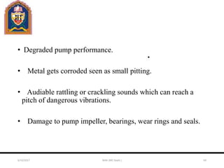 • Degraded pump performance.
• Metal gets corroded seen as small pitting.
• Audiable rattling or crackling sounds which can reach a
pitch of dangerous vibrations.
• Damage to pump impeller, bearings, wear rings and seals.
6/10/2017 MAK (ME Deptt.) 64
 