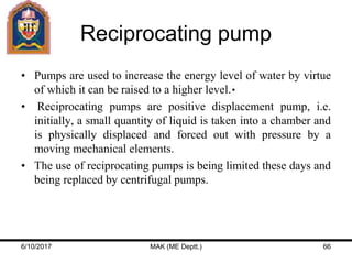 Reciprocating pump
• Pumps are used to increase the energy level of water by virtue
of which it can be raised to a higher level.
• Reciprocating pumps are positive displacement pump, i.e.
initially, a small quantity of liquid is taken into a chamber and
is physically displaced and forced out with pressure by a
moving mechanical elements.
• The use of reciprocating pumps is being limited these days and
being replaced by centrifugal pumps.
6/10/2017 MAK (ME Deptt.) 66
 