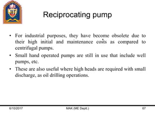 Reciprocating pump
• For industrial purposes, they have become obsolete due to
their high initial and maintenance costs as compared to
centrifugal pumps.
• Small hand operated pumps are still in use that include well
pumps, etc.
• These are also useful where high heads are required with small
discharge, as oil drilling operations.
6/10/2017 MAK (ME Deptt.) 67
 