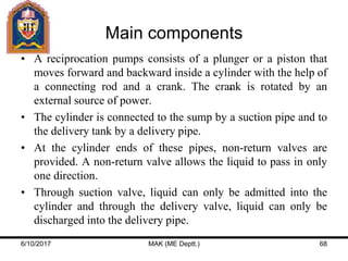 Main components
• A reciprocation pumps consists of a plunger or a piston that
moves forward and backward inside a cylinder with the help of
a connecting rod and a crank. The crank is rotated by an
external source of power.
• The cylinder is connected to the sump by a suction pipe and to
the delivery tank by a delivery pipe.
• At the cylinder ends of these pipes, non-return valves are
provided. A non-return valve allows the liquid to pass in only
one direction.
• Through suction valve, liquid can only be admitted into the
cylinder and through the delivery valve, liquid can only be
discharged into the delivery pipe.
6/10/2017 MAK (ME Deptt.) 68
 
