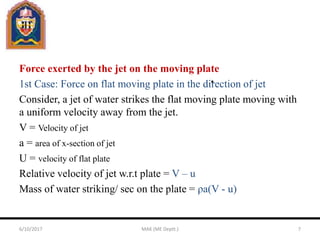 Force exerted by the jet on the moving plate
1st Case: Force on flat moving plate in the direction of jet
Consider, a jet of water strikes the flat moving plate moving with
a uniform velocity away from the jet.
V = Velocity of jet
a = area of x-section of jet
U = velocity of flat plate
Relative velocity of jet w.r.t plate = V – u
Mass of water striking/ sec on the plate = ρa(V - u)
6/10/2017 MAK (ME Deptt.) 7
 
