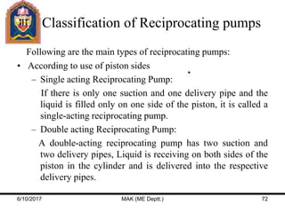 Classification of Reciprocating pumps
Following are the main types of reciprocating pumps:
• According to use of piston sides
– Single acting Reciprocating Pump:
If there is only one suction and one delivery pipe and the
liquid is filled only on one side of the piston, it is called a
single-acting reciprocating pump.
– Double acting Reciprocating Pump:
A double-acting reciprocating pump has two suction and
two delivery pipes, Liquid is receiving on both sides of the
piston in the cylinder and is delivered into the respective
delivery pipes.
6/10/2017 MAK (ME Deptt.) 72
 