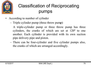 Classification of Reciprocating
pumps
• According to number of cylinder
– Triple cylinder pump (three throw pump)
A triple-cylinder pump or three throw pump has three
cylinders, the cranks of which are set at 1200 to one
another. Each cylinder is provided with its own suction
pipe delivery pipe and piston.
– There can be four-cylinder and five cylinder pumps also,
the cranks of which are arranged accordingly.
6/10/2017 MAK (ME Deptt.) 74
 