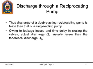 Discharge through a Reciprocating
Pump
• Thus discharge of a double-acting reciprocating pump is
twice than that of a single-acting pump.
• Owing to leakage losses and time delay in closing the
valves, actual discharge Qa usually lesser than the
theoretical discharge Qth.
6/10/2017 MAK (ME Deptt.) 77
 
