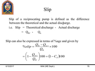 Slip
Slip of a reciprocating pump is defined as the difference
between the theoretical and the actual discharge.
i.e. Slip = Theoretical discharge - Actual discharge
= Qth. - Qa
Slip can also be expressed in terms of %age and given by
 10011001
100%
d
th
act
th
actth
C
Q
Q
Q
QQ
slip










6/10/2017 MAK (ME Deptt.) 78
 