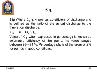 Slip
Slip Where Cd is known as co-efficient of discharge and
is defined as the ratio of the actual discharge to the
theoretical discharge.
Cd = Qa / Qth.
Value of Cd when expressed in percentage is known as
volumetric efficiency of the pump. Its value ranges
between 95---98 %. Percentage slip is of the order of 2%
for pumps in good conditions.
6/10/2017 MAK (ME Deptt.) 79
 