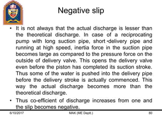 Negative slip
• It is not always that the actual discharge is lesser than
the theoretical discharge. In case of a reciprocating
pump with long suction pipe, short delivery pipe and
running at high speed, inertia force in the suction pipe
becomes large as compared to the pressure force on the
outside of delivery valve. This opens the delivery valve
even before the piston has completed its suction stroke.
Thus some of the water is pushed into the delivery pipe
before the delivery stroke is actually commenced. This
way the actual discharge becomes more than the
theoretical discharge.
• Thus co-efficient of discharge increases from one and
the slip becomes negative.
6/10/2017 MAK (ME Deptt.) 80
 