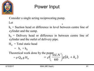 Power Input
Consider a single acting reciprocating pump.
Let
hs = Suction head or difference in level between centre line of
cylinder and the sump.
hd = Delivery head or difference in between centre line of
cylinder and the outlet of delivery pipe.
Hst = Total static head
= hs + hd
Theoretical work done by the pump
= ρ Qth g Hst
 ds hhg
ALN







60

6/10/2017 MAK (ME Deptt.) 81
 