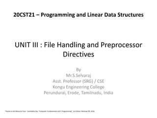 UNIT III : File Handling and Preprocessor
Directives
By
Mr.S.Selvaraj
Asst. Professor (SRG) / CSE
Kongu Engineering College
Perundurai, Erode, Tamilnadu, India
Thanks to and Resource from : Sumitabha Das, “Computer Fundamentals and C Programming”, 1st Edition, McGraw Hill, 2018.
20CST21 – Programming and Linear Data Structures
 
