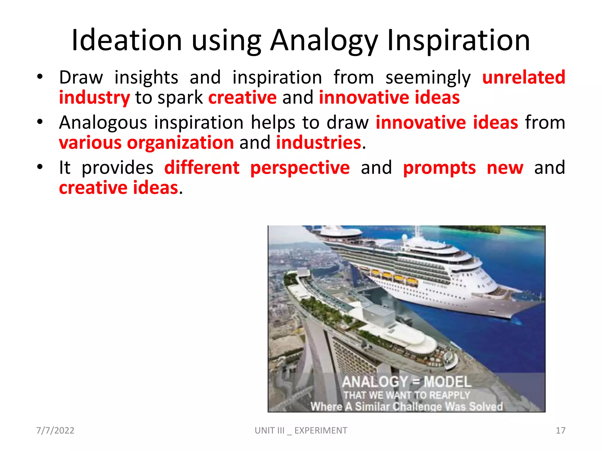Ideation using Analogy Inspiration
• Draw insights and inspiration from seemingly unrelated
industry to spark creative and innovative ideas
• Analogous inspiration helps to draw innovative ideas from
various organization and industries.
• It provides different perspective and prompts new and
creative ideas.
7/7/2022 UNIT III _ EXPERIMENT 17
 