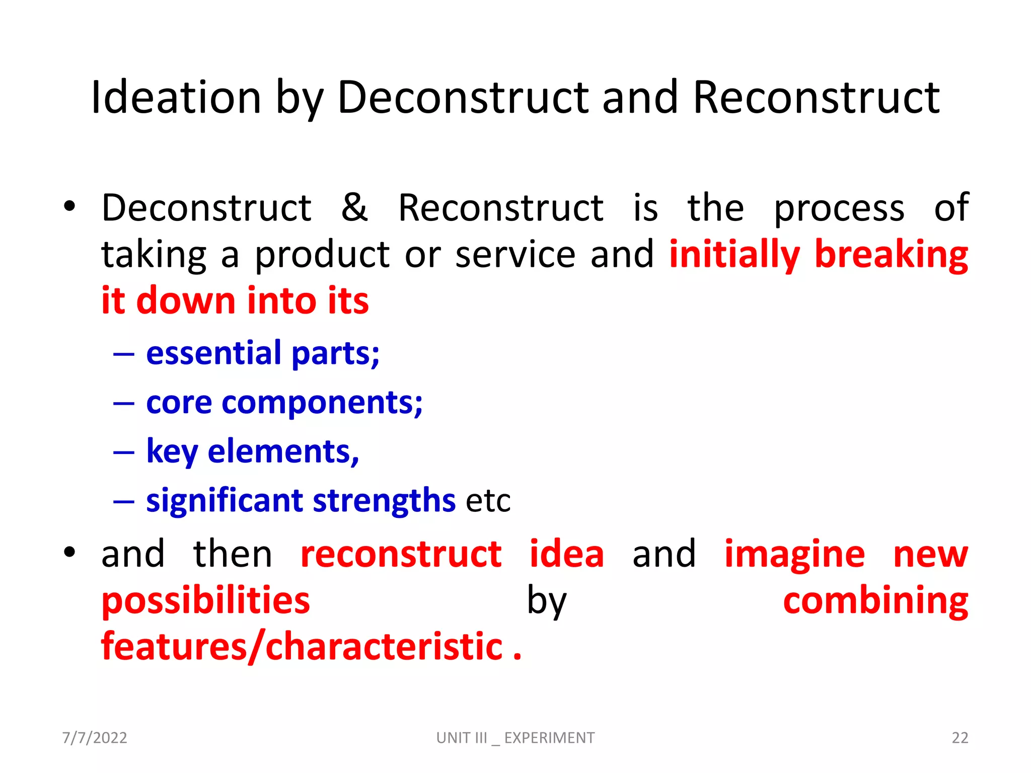Ideation by Deconstruct and Reconstruct
• Deconstruct & Reconstruct is the process of
taking a product or service and initially breaking
it down into its
– essential parts;
– core components;
– key elements,
– significant strengths etc
• and then reconstruct idea and imagine new
possibilities by combining
features/characteristic .
7/7/2022 UNIT III _ EXPERIMENT 22
 