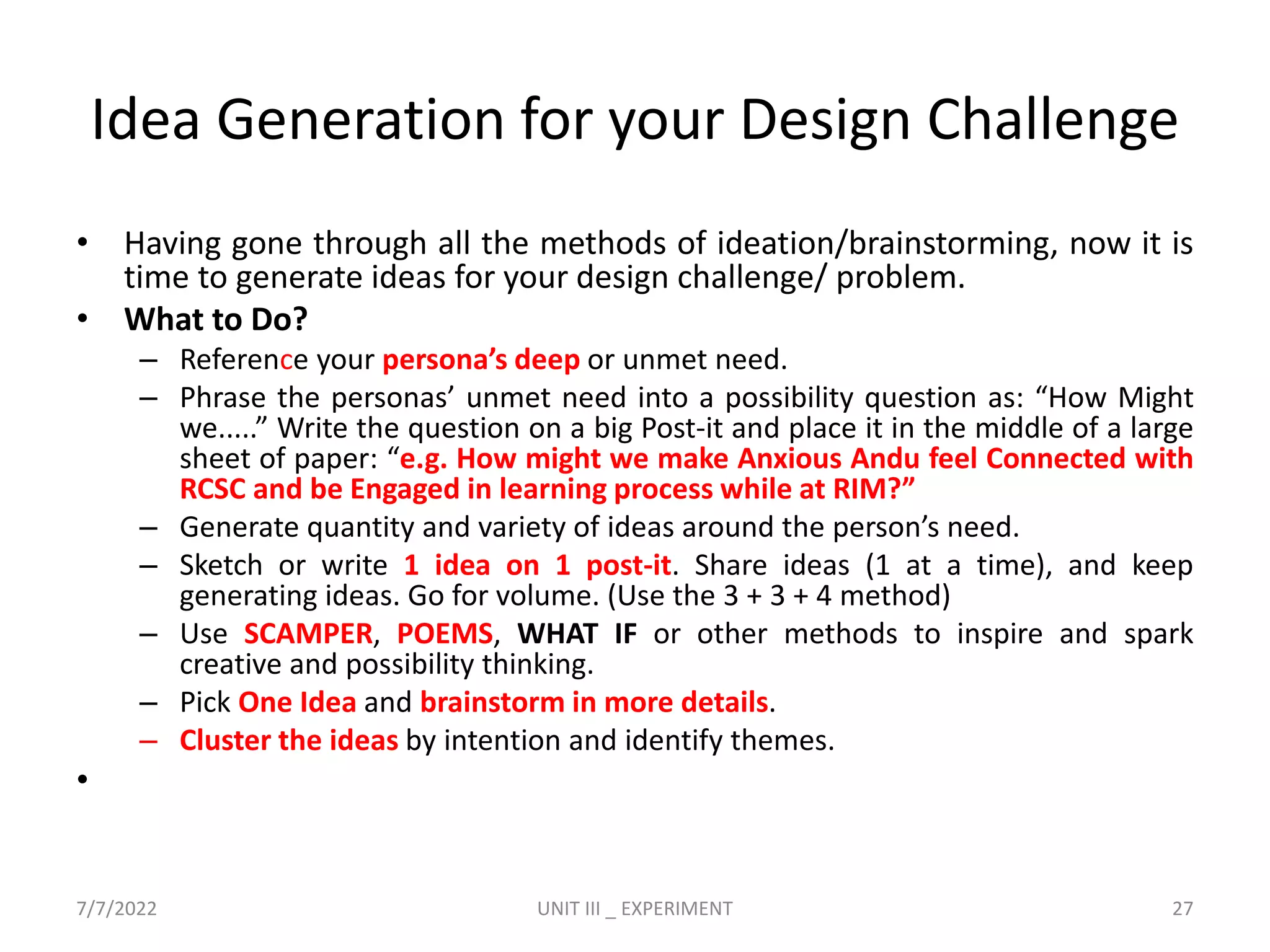 Idea Generation for your Design Challenge
• Having gone through all the methods of ideation/brainstorming, now it is
time to generate ideas for your design challenge/ problem.
• What to Do?
– Reference your persona’s deep or unmet need.
– Phrase the personas’ unmet need into a possibility question as: “How Might
we.....” Write the question on a big Post-it and place it in the middle of a large
sheet of paper: “e.g. How might we make Anxious Andu feel Connected with
RCSC and be Engaged in learning process while at RIM?”
– Generate quantity and variety of ideas around the person’s need.
– Sketch or write 1 idea on 1 post-it. Share ideas (1 at a time), and keep
generating ideas. Go for volume. (Use the 3 + 3 + 4 method)
– Use SCAMPER, POEMS, WHAT IF or other methods to inspire and spark
creative and possibility thinking.
– Pick One Idea and brainstorm in more details.
– Cluster the ideas by intention and identify themes.
•
7/7/2022 UNIT III _ EXPERIMENT 27
 