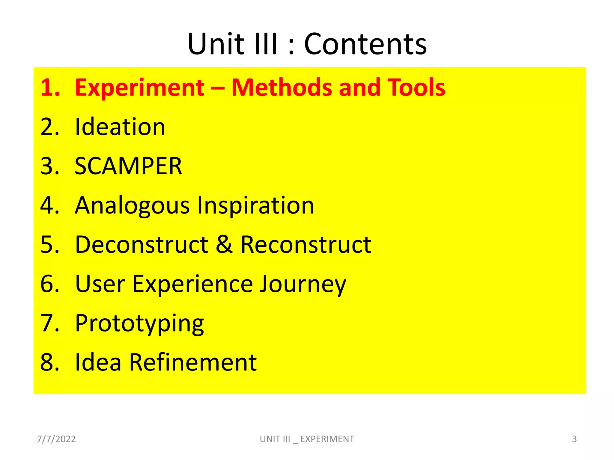 Unit III : Contents
1. Experiment – Methods and Tools
2. Ideation
3. SCAMPER
4. Analogous Inspiration
5. Deconstruct & Reconstruct
6. User Experience Journey
7. Prototyping
8. Idea Refinement
7/7/2022 3
UNIT III _ EXPERIMENT
 