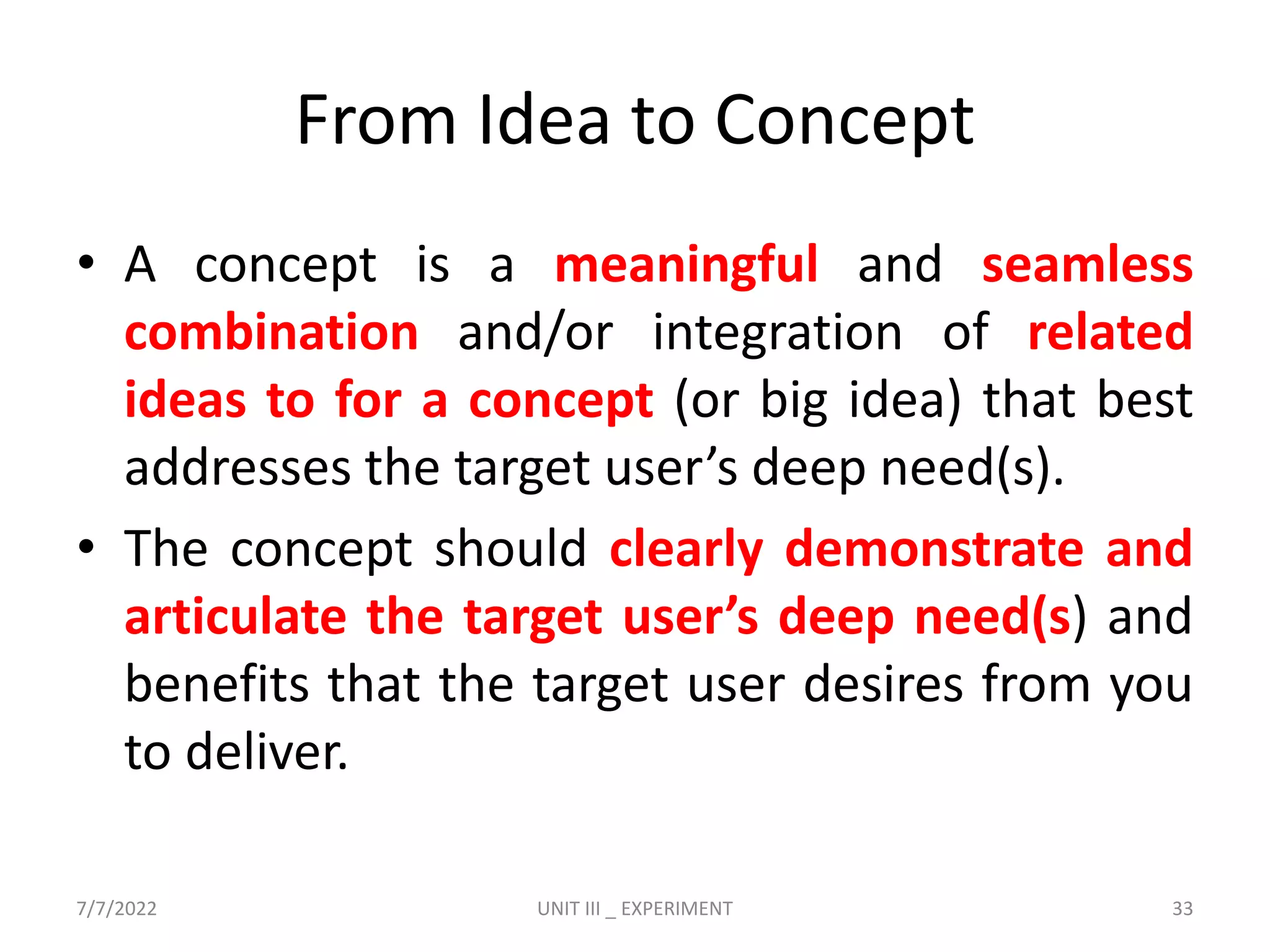 From Idea to Concept
• A concept is a meaningful and seamless
combination and/or integration of related
ideas to for a concept (or big idea) that best
addresses the target user’s deep need(s).
• The concept should clearly demonstrate and
articulate the target user’s deep need(s) and
benefits that the target user desires from you
to deliver.
7/7/2022 UNIT III _ EXPERIMENT 33
 