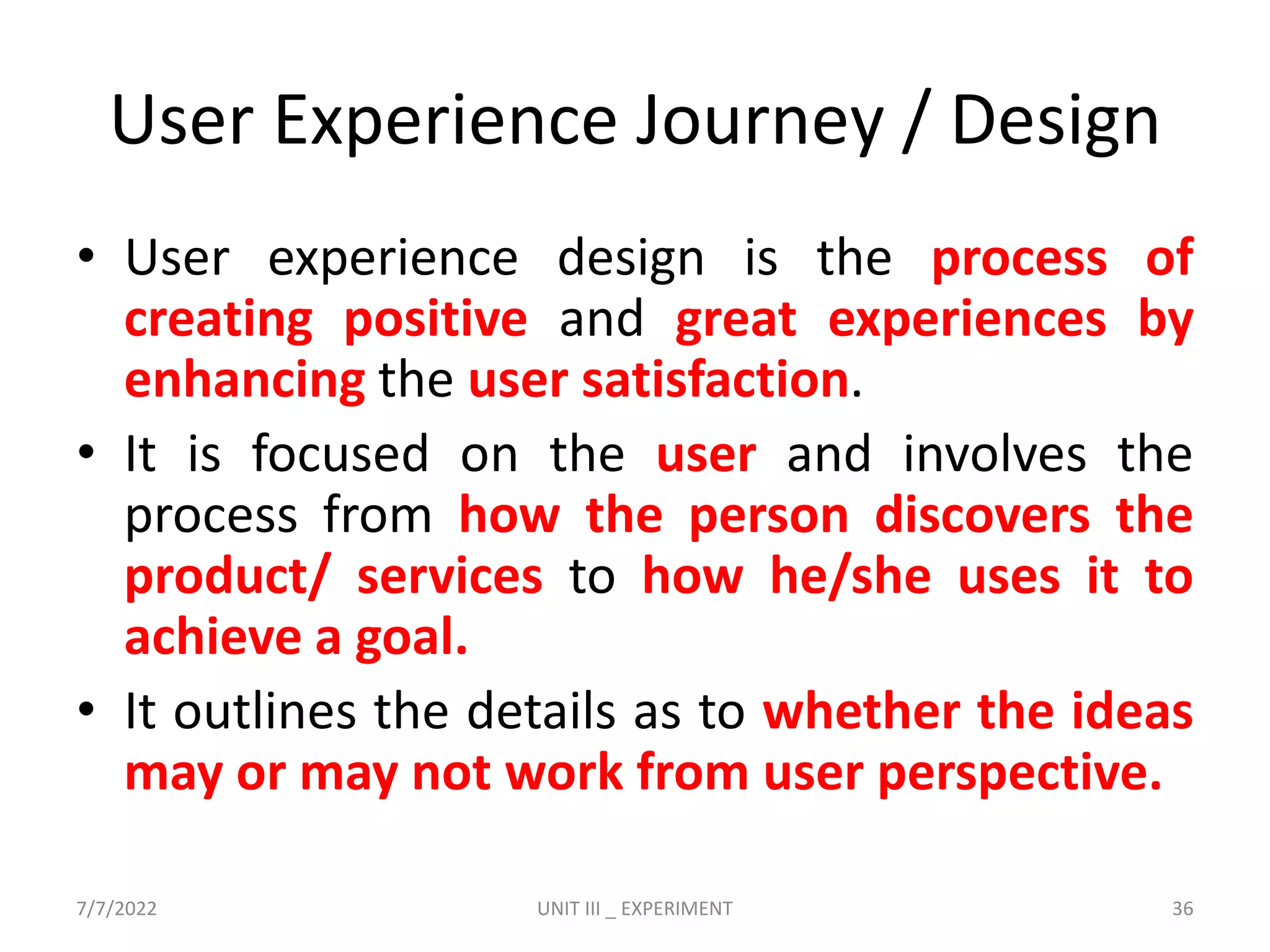 User Experience Journey / Design
• User experience design is the process of
creating positive and great experiences by
enhancing the user satisfaction.
• It is focused on the user and involves the
process from how the person discovers the
product/ services to how he/she uses it to
achieve a goal.
• It outlines the details as to whether the ideas
may or may not work from user perspective.
7/7/2022 UNIT III _ EXPERIMENT 36
 