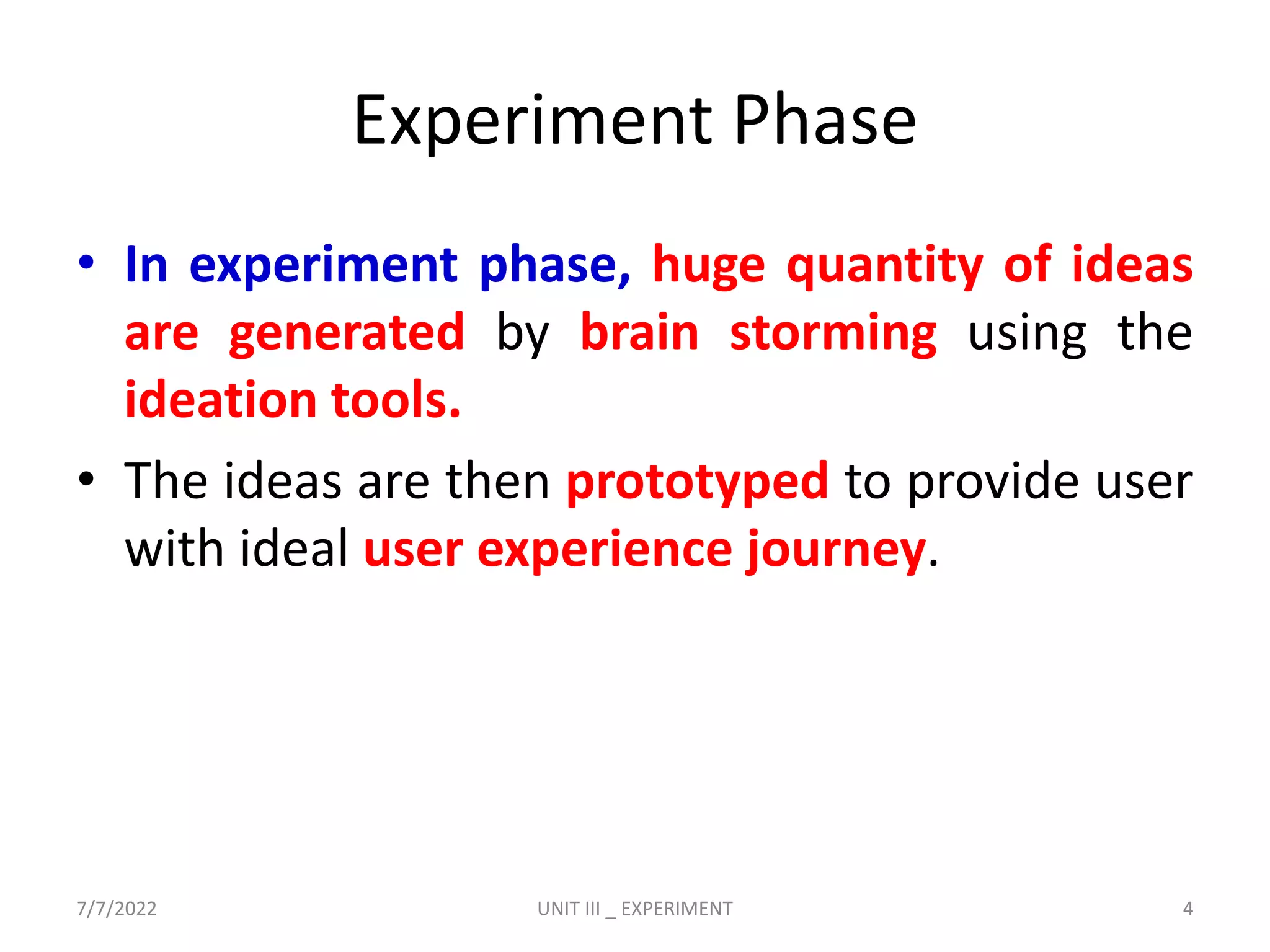 Experiment Phase
• In experiment phase, huge quantity of ideas
are generated by brain storming using the
ideation tools.
• The ideas are then prototyped to provide user
with ideal user experience journey.
7/7/2022 UNIT III _ EXPERIMENT 4
 
