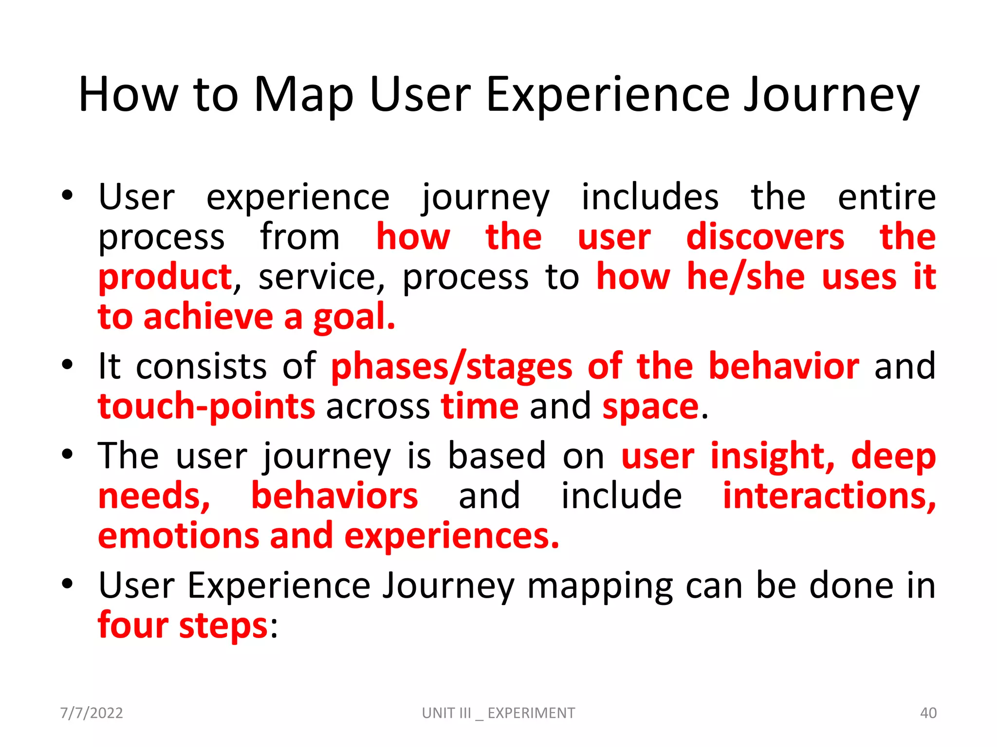 How to Map User Experience Journey
• User experience journey includes the entire
process from how the user discovers the
product, service, process to how he/she uses it
to achieve a goal.
• It consists of phases/stages of the behavior and
touch-points across time and space.
• The user journey is based on user insight, deep
needs, behaviors and include interactions,
emotions and experiences.
• User Experience Journey mapping can be done in
four steps:
7/7/2022 UNIT III _ EXPERIMENT 40
 