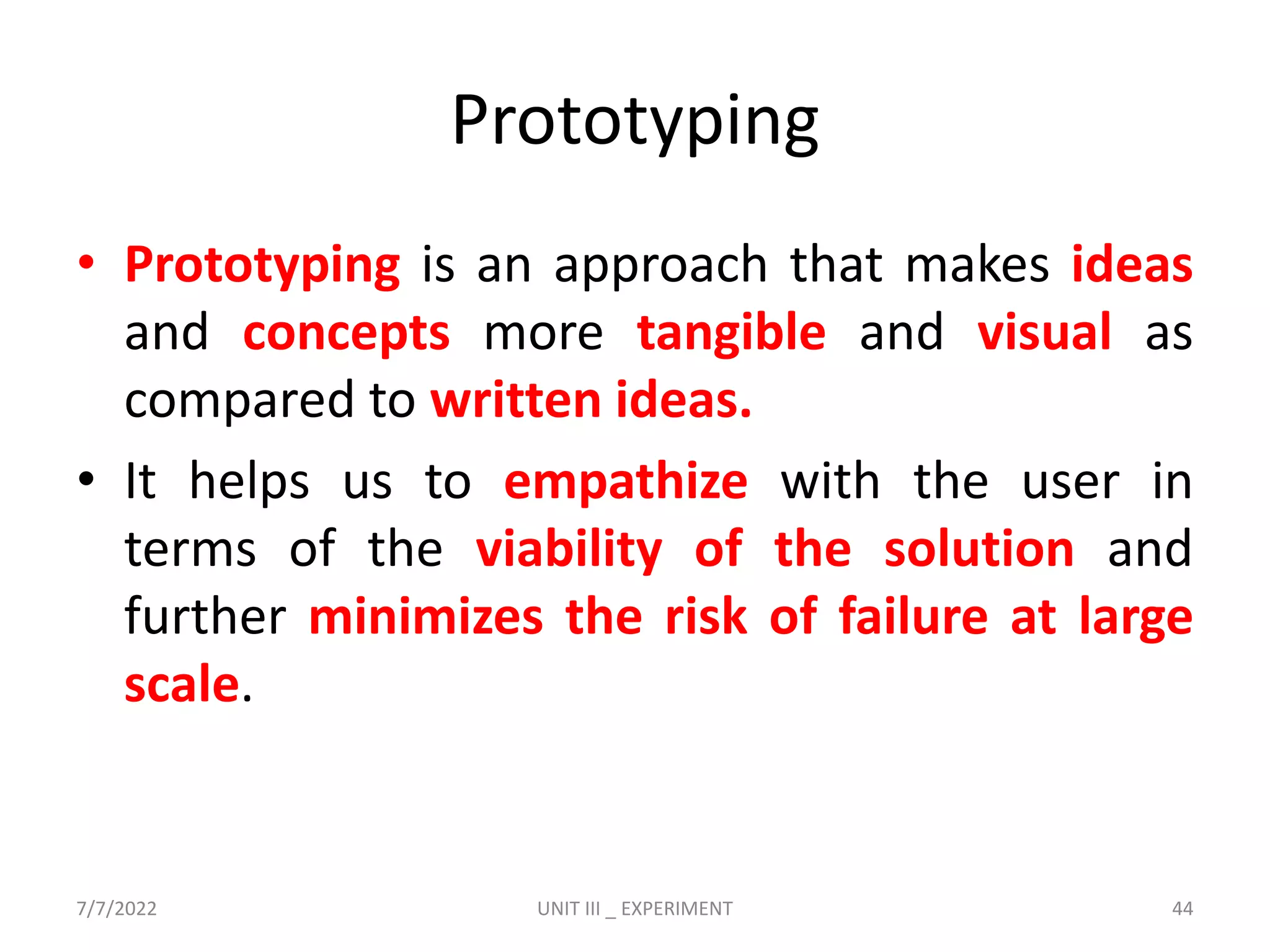 Prototyping
• Prototyping is an approach that makes ideas
and concepts more tangible and visual as
compared to written ideas.
• It helps us to empathize with the user in
terms of the viability of the solution and
further minimizes the risk of failure at large
scale.
7/7/2022 UNIT III _ EXPERIMENT 44
 
