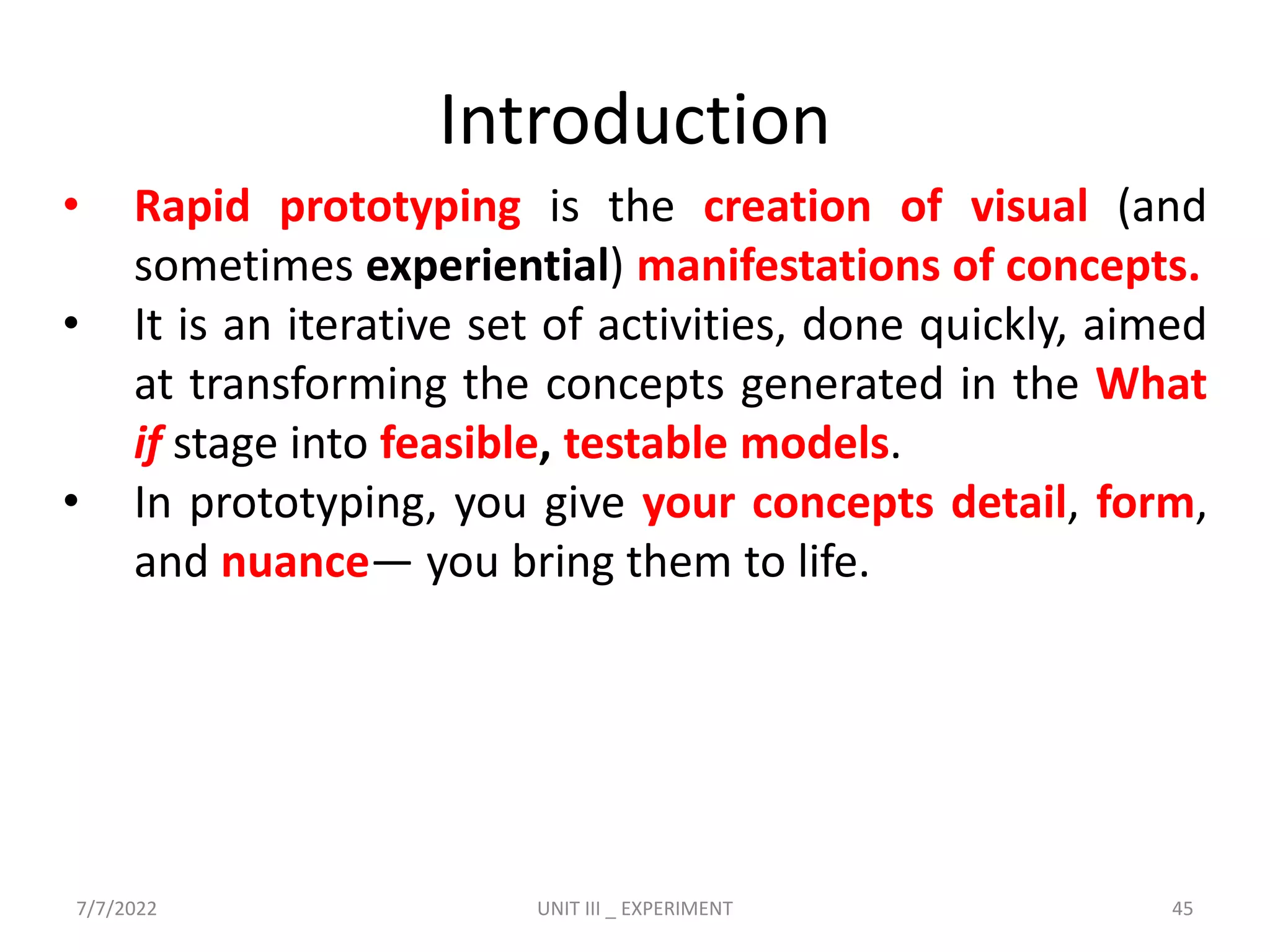 Introduction
• Rapid prototyping is the creation of visual (and
sometimes experiential) manifestations of concepts.
• It is an iterative set of activities, done quickly, aimed
at transforming the concepts generated in the What
if stage into feasible, testable models.
• In prototyping, you give your concepts detail, form,
and nuance— you bring them to life.
7/7/2022 UNIT III _ EXPERIMENT 45
 