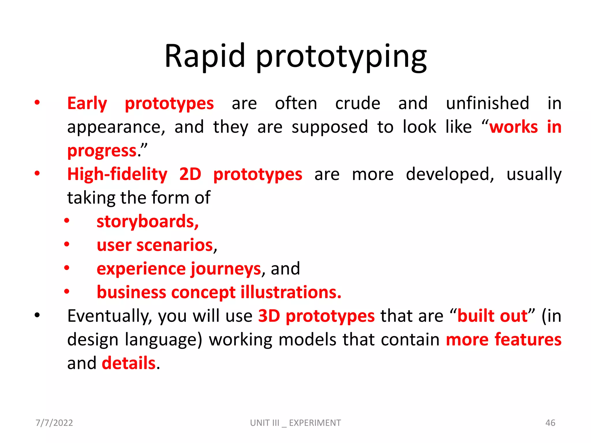 Rapid prototyping
• Early prototypes are often crude and unfinished in
appearance, and they are supposed to look like “works in
progress.”
• High-fidelity 2D prototypes are more developed, usually
taking the form of
• storyboards,
• user scenarios,
• experience journeys, and
• business concept illustrations.
• Eventually, you will use 3D prototypes that are “built out” (in
design language) working models that contain more features
and details.
7/7/2022 UNIT III _ EXPERIMENT 46
 