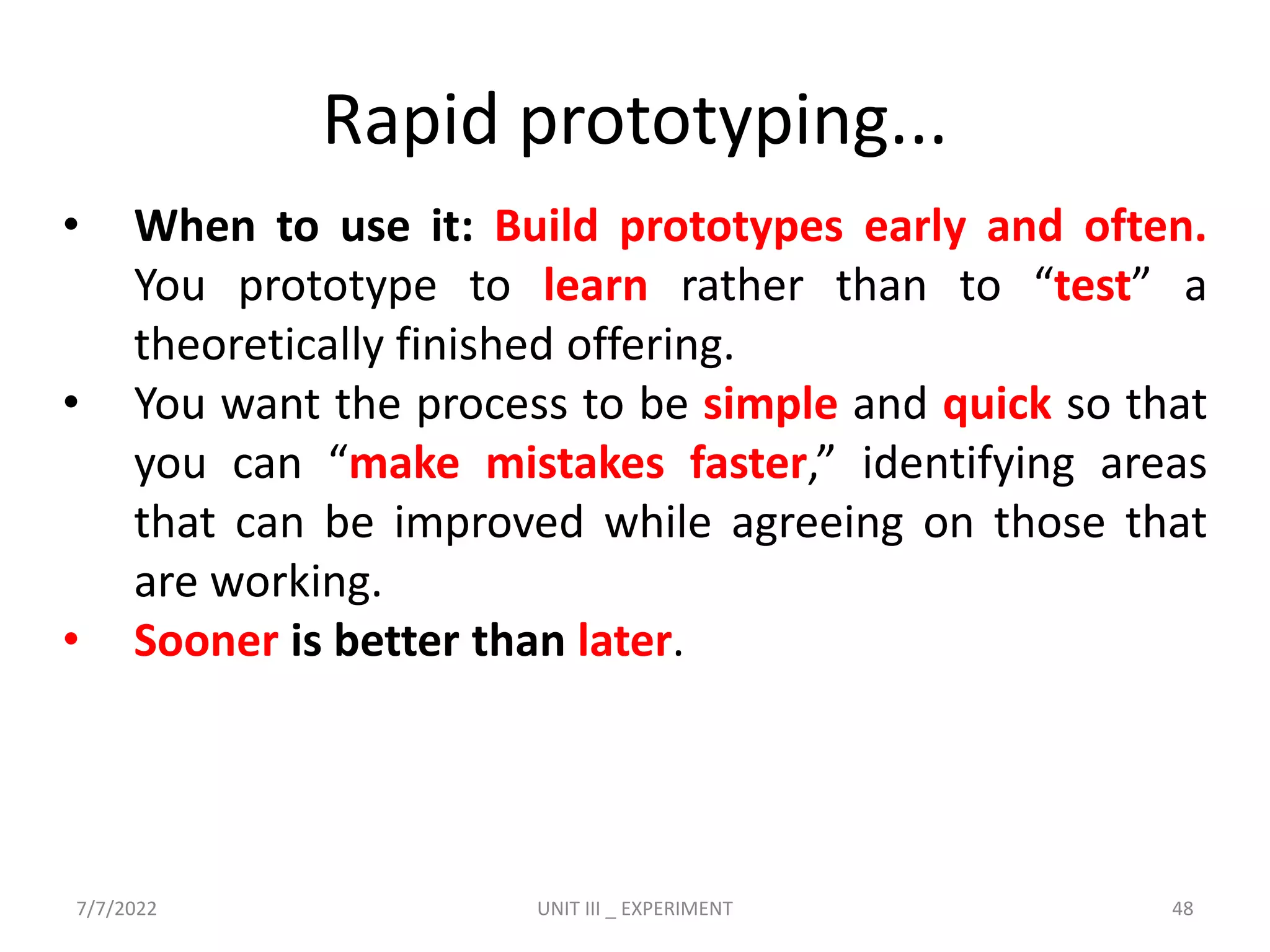 Rapid prototyping...
• When to use it: Build prototypes early and often.
You prototype to learn rather than to “test” a
theoretically finished offering.
• You want the process to be simple and quick so that
you can “make mistakes faster,” identifying areas
that can be improved while agreeing on those that
are working.
• Sooner is better than later.
7/7/2022 UNIT III _ EXPERIMENT 48
 