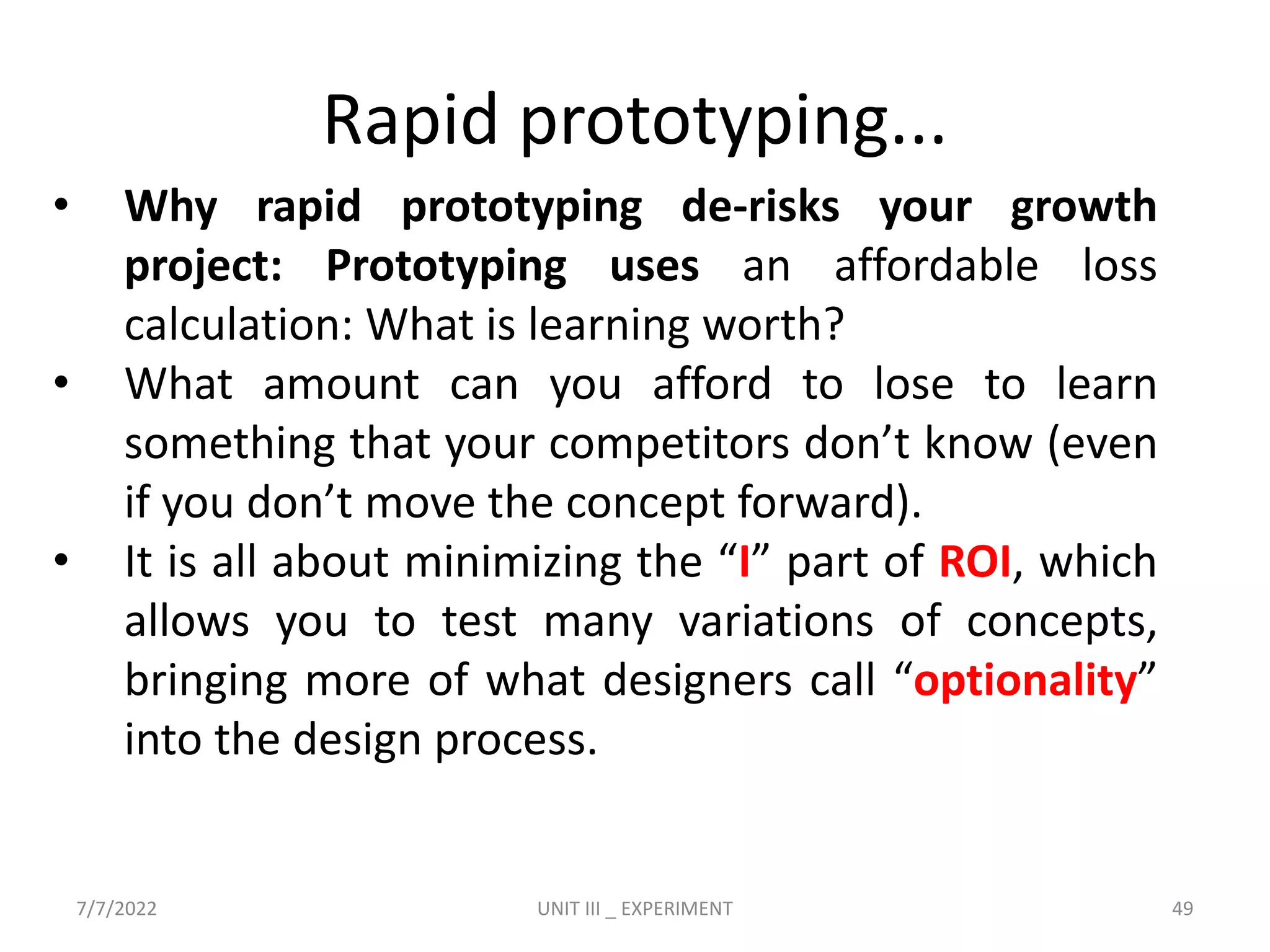 Rapid prototyping...
• Why rapid prototyping de-risks your growth
project: Prototyping uses an affordable loss
calculation: What is learning worth?
• What amount can you afford to lose to learn
something that your competitors don’t know (even
if you don’t move the concept forward).
• It is all about minimizing the “I” part of ROI, which
allows you to test many variations of concepts,
bringing more of what designers call “optionality”
into the design process.
7/7/2022 UNIT III _ EXPERIMENT 49
 
