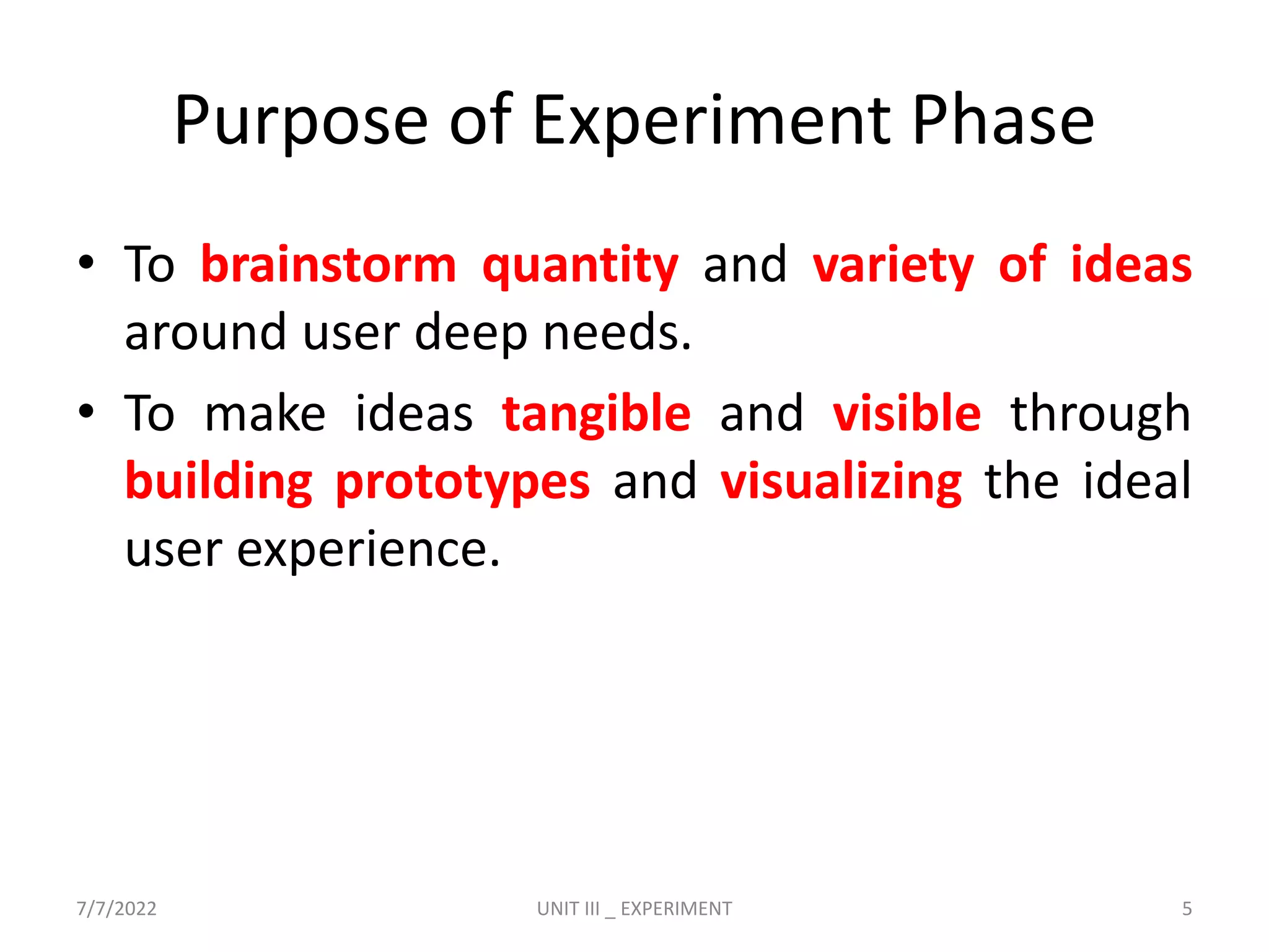 Purpose of Experiment Phase
• To brainstorm quantity and variety of ideas
around user deep needs.
• To make ideas tangible and visible through
building prototypes and visualizing the ideal
user experience.
7/7/2022 UNIT III _ EXPERIMENT 5
 